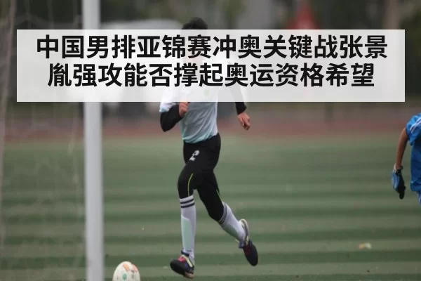 中国男排亚锦赛冲奥关键战张景胤强攻能否撑起奥运资格希望